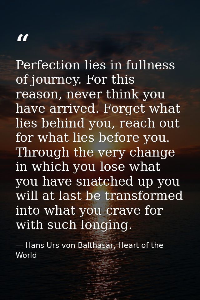Perfection lies in fullness of journey. For this reason, never think you have arrived. Forget what lies behind you, reac — Hans Urs von Balthasar, Heart of the World