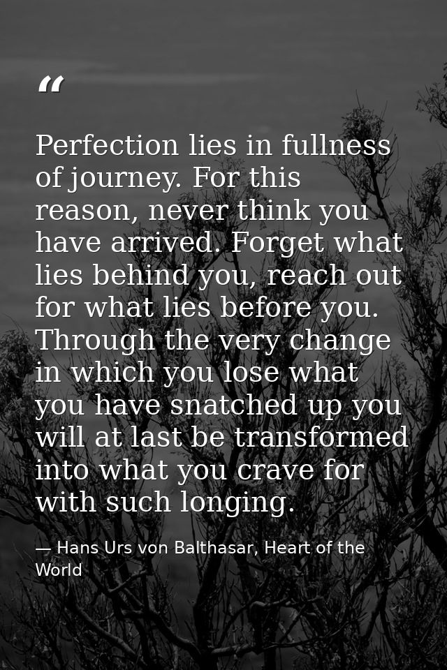 Perfection lies in fullness of journey. For this reason, never think you have arrived. Forget what lies behind you, reac — Hans Urs von Balthasar, Heart of the World