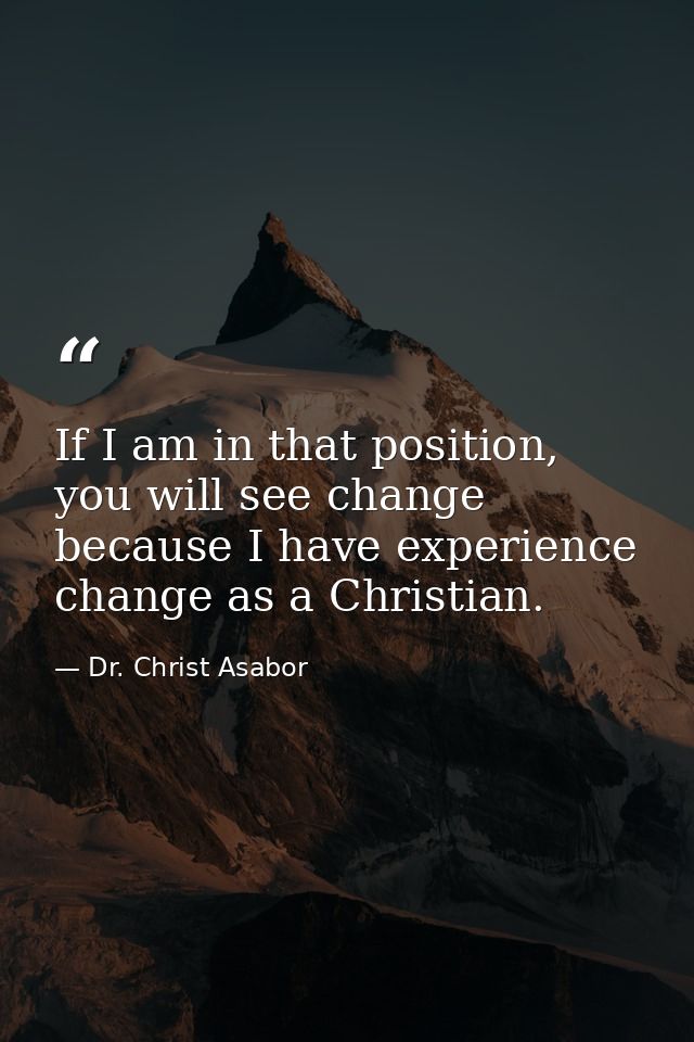 If I am in that position, you will see change because I have experience change as a Christian. — Dr. Christ Asabor