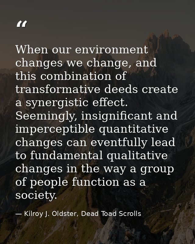 When our environment changes we change, and this combination of transformative deeds create a synergistic effect. Seemin — Kilroy J. Oldster, Dead Toad Scrolls