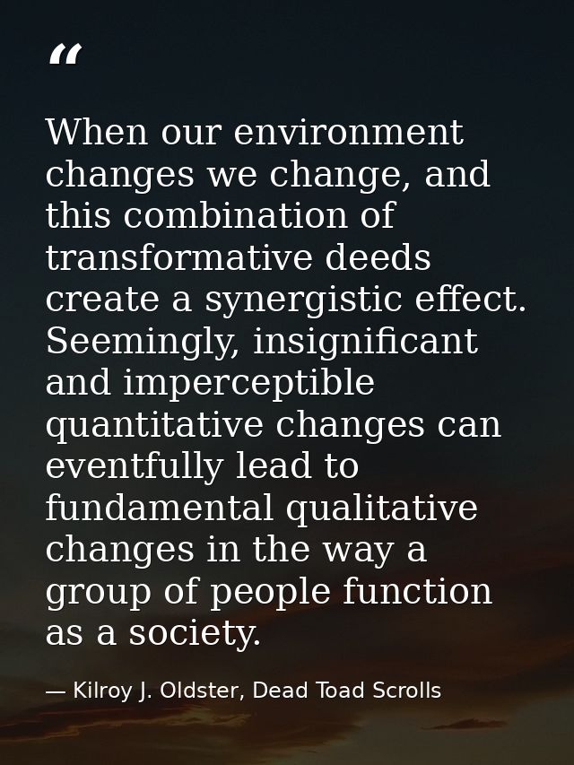 When our environment changes we change, and this combination of transformative deeds create a synergistic effect. Seemin — Kilroy J. Oldster, Dead Toad Scrolls