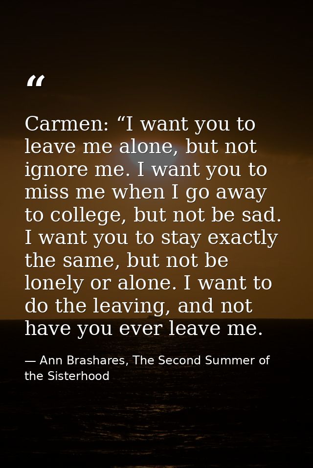 Carmen: “I want you to leave me alone, but not ignore me. I want you to miss me when I go away to college, but not be sa — Ann Brashares, The Second Summer of the Sisterhood