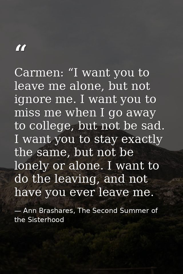 Carmen: “I want you to leave me alone, but not ignore me. I want you to miss me when I go away to college, but not be sa — Ann Brashares, The Second Summer of the Sisterhood