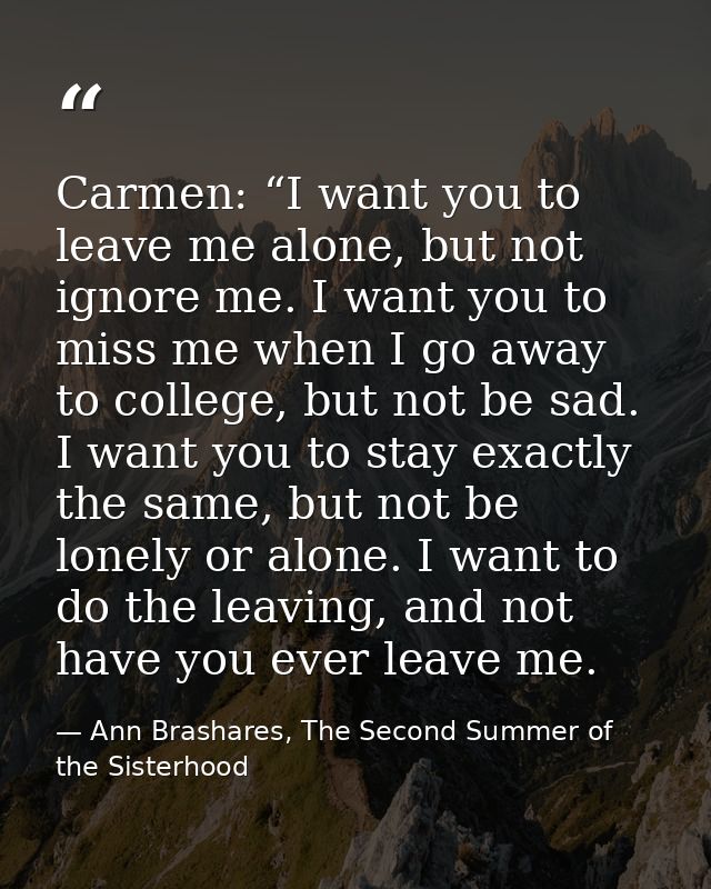 Carmen: “I want you to leave me alone, but not ignore me. I want you to miss me when I go away to college, but not be sa — Ann Brashares, The Second Summer of the Sisterhood