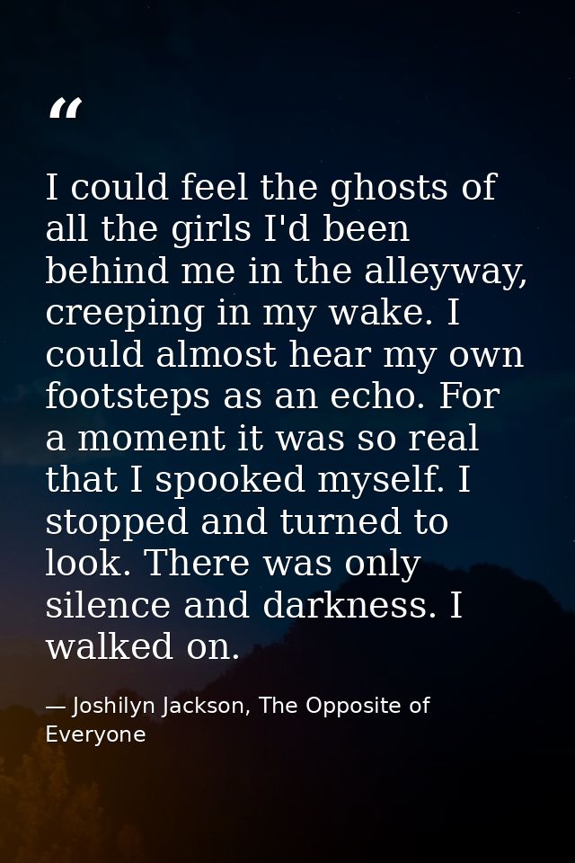 I could feel the ghosts of all the girls I'd been behind me in the alleyway, creeping in my wake. I could almost hear my — Joshilyn Jackson, The Opposite of Everyone