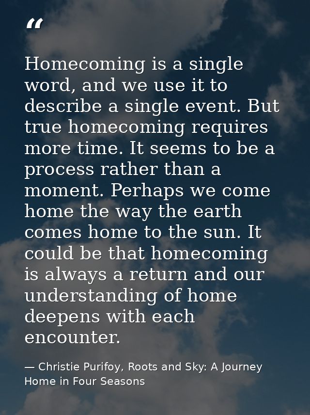 Homecoming is a single word, and we use it to describe a single event. But true homecoming requires more time. It seems  — Christie Purifoy, Roots and Sky: A Journey Home in Four Seasons