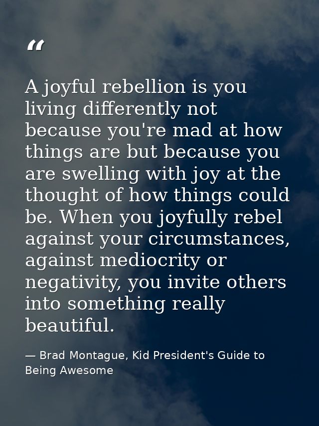 A joyful rebellion is you living differently not because you're mad at how things are but because you are swelling with  — Brad Montague, Kid President's Guide to Being Awesome