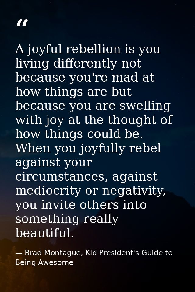 A joyful rebellion is you living differently not because you're mad at how things are but because you are swelling with  — Brad Montague, Kid President's Guide to Being Awesome