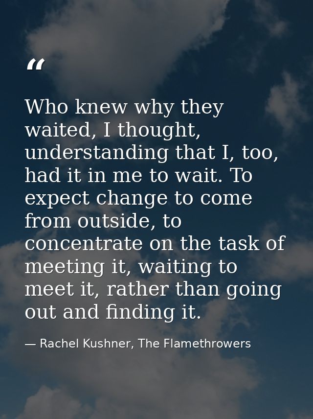 Who knew why they waited, I thought, understanding that I, too, had it in me to wait. To expect change to come from outs — Rachel Kushner, The Flamethrowers
