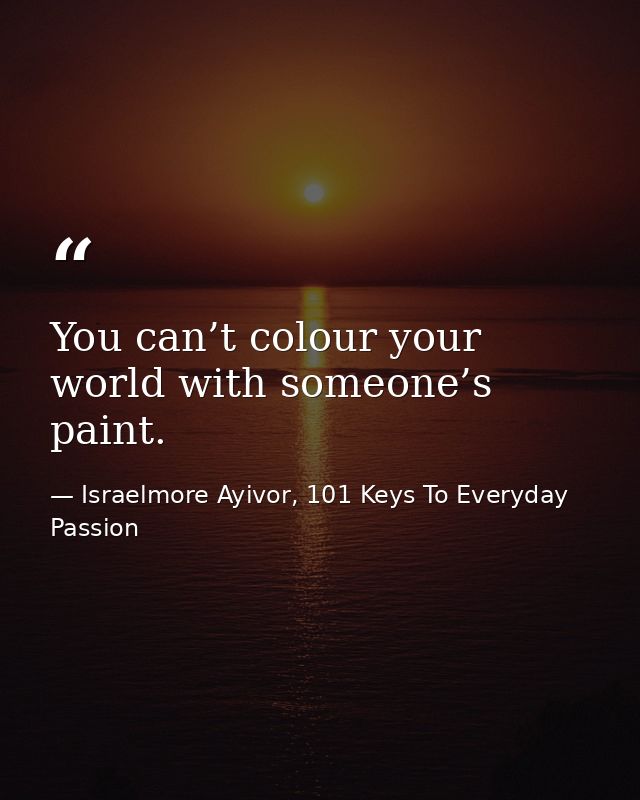 You can’t colour your world with someone’s paint. — Israelmore Ayivor, 101 Keys To Everyday Passion
