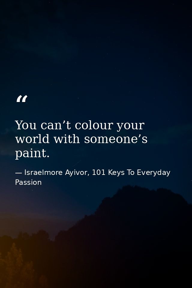 You can’t colour your world with someone’s paint. — Israelmore Ayivor, 101 Keys To Everyday Passion
