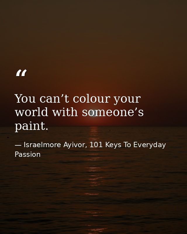 You can’t colour your world with someone’s paint. — Israelmore Ayivor, 101 Keys To Everyday Passion