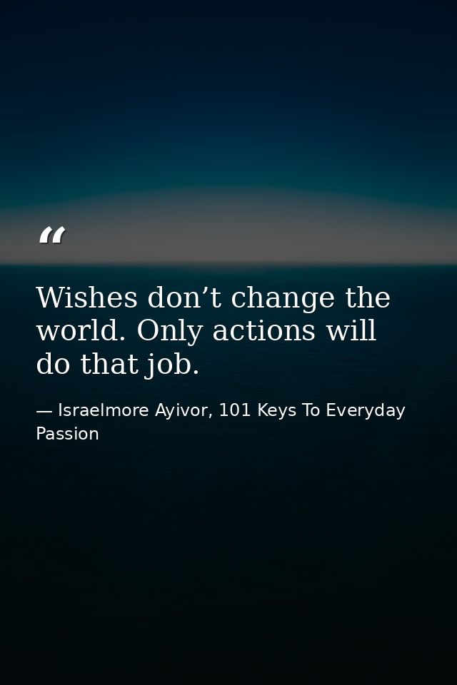 Wishes don’t change the world. Only actions will do that job. — Israelmore Ayivor, 101 Keys To Everyday Passion