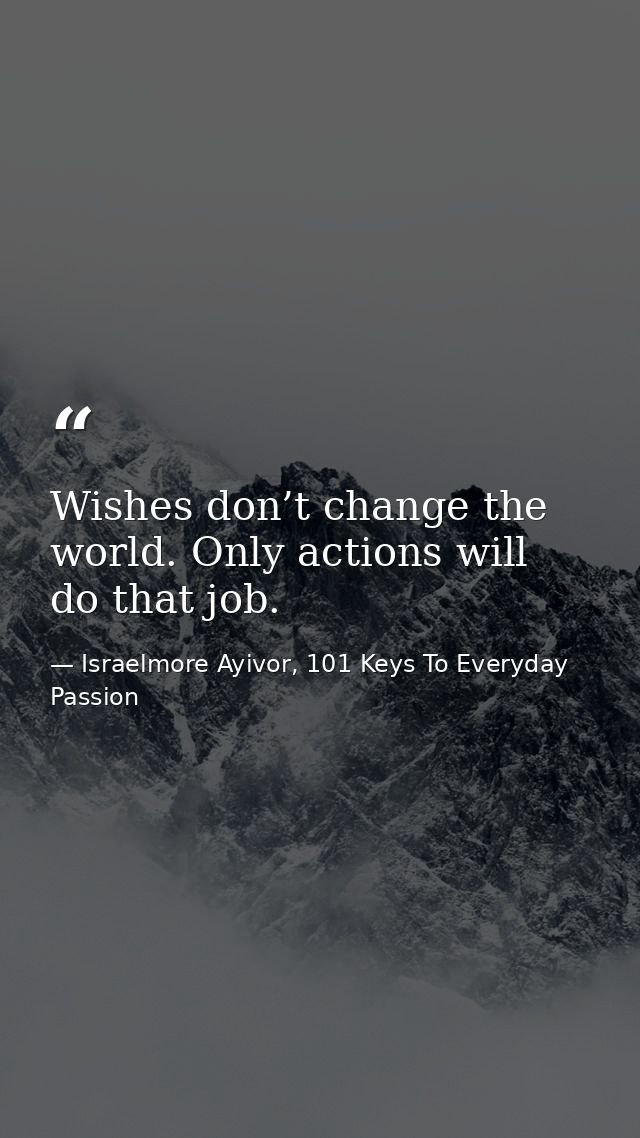 Wishes don’t change the world. Only actions will do that job. — Israelmore Ayivor, 101 Keys To Everyday Passion