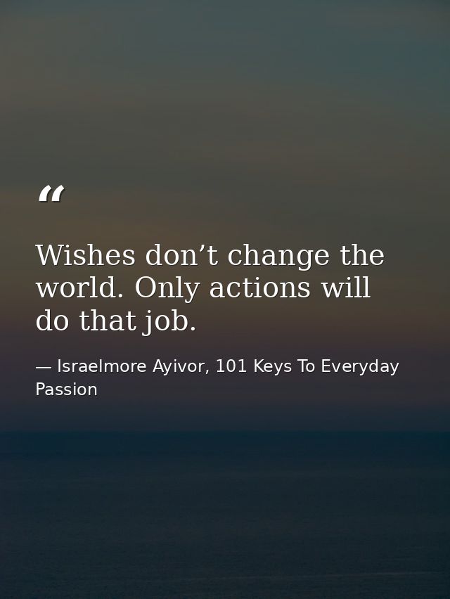 Wishes don’t change the world. Only actions will do that job. — Israelmore Ayivor, 101 Keys To Everyday Passion