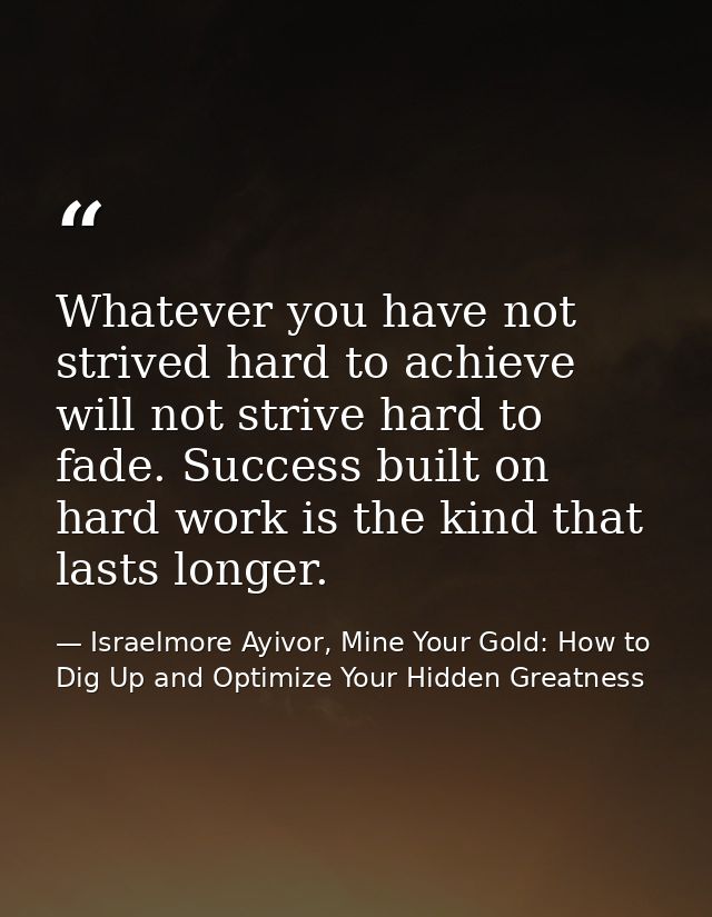 Whatever you have not strived hard to achieve will not strive hard to fade. Success built on hard work is the kind that  — Israelmore Ayivor, Mine Your Gold: How to Dig Up and Optimize Your Hidden Greatness