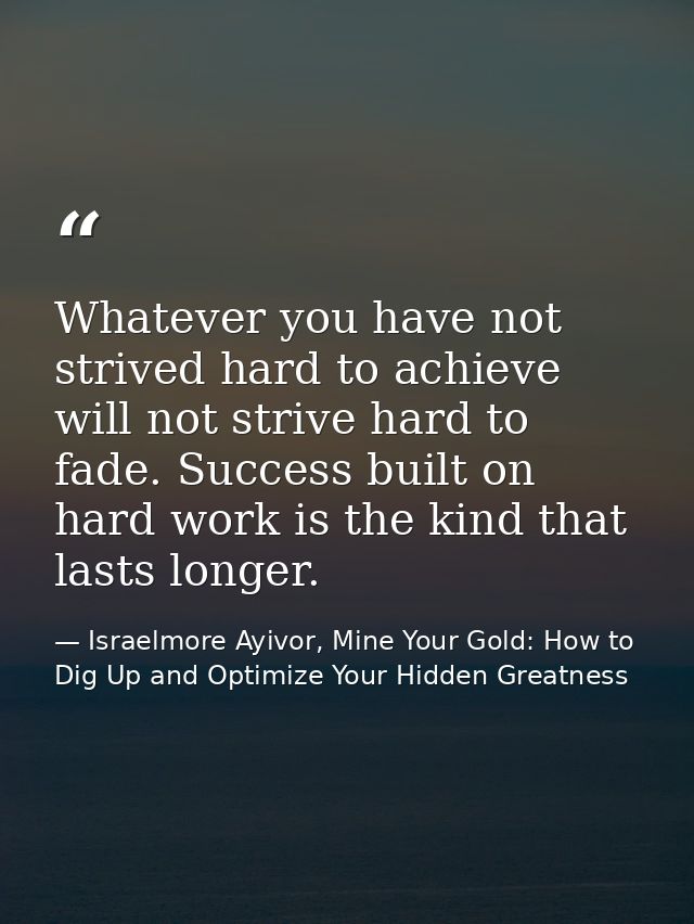 Whatever you have not strived hard to achieve will not strive hard to fade. Success built on hard work is the kind that  — Israelmore Ayivor, Mine Your Gold: How to Dig Up and Optimize Your Hidden Greatness