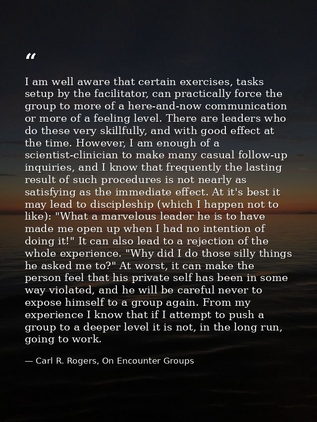 I am well aware that certain exercises, tasks setup by the facilitator, can practically force the group to more of a her — Carl R. Rogers, On Encounter Groups