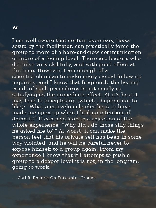 I am well aware that certain exercises, tasks setup by the facilitator, can practically force the group to more of a her — Carl R. Rogers, On Encounter Groups