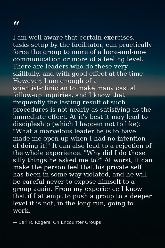 I am well aware that certain exercises, tasks setup by the facilitator, can practically force the group to more of a her — Carl R. Rogers, On Encounter Groups
