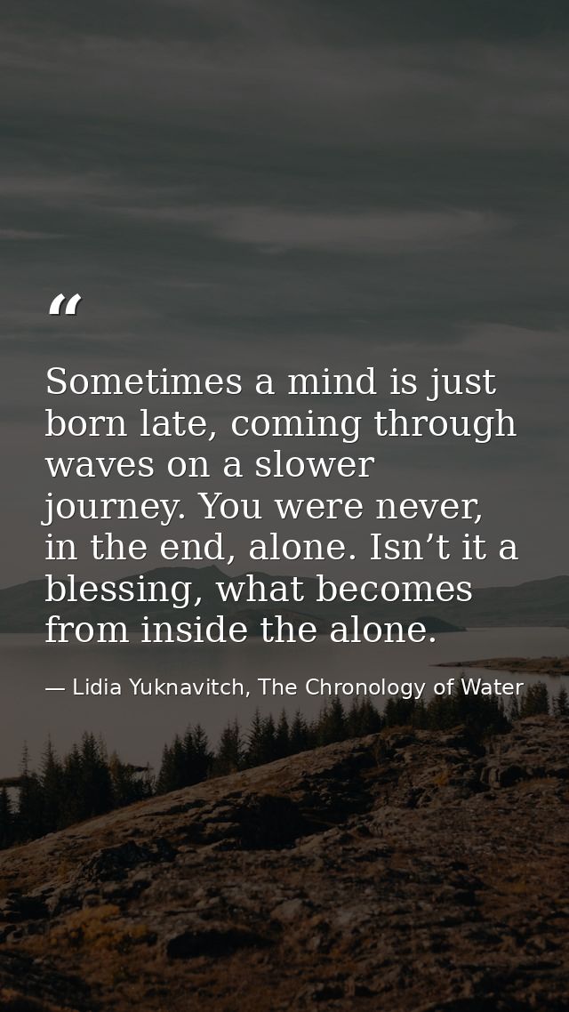 Sometimes a mind is just born late, coming through waves on a slower journey. You were never, in the end, alone. Isn’t i — Lidia Yuknavitch, The Chronology of Water
