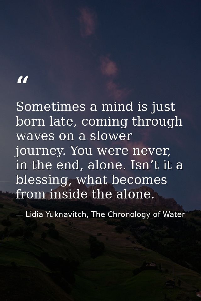 Sometimes a mind is just born late, coming through waves on a slower journey. You were never, in the end, alone. Isn’t i — Lidia Yuknavitch, The Chronology of Water