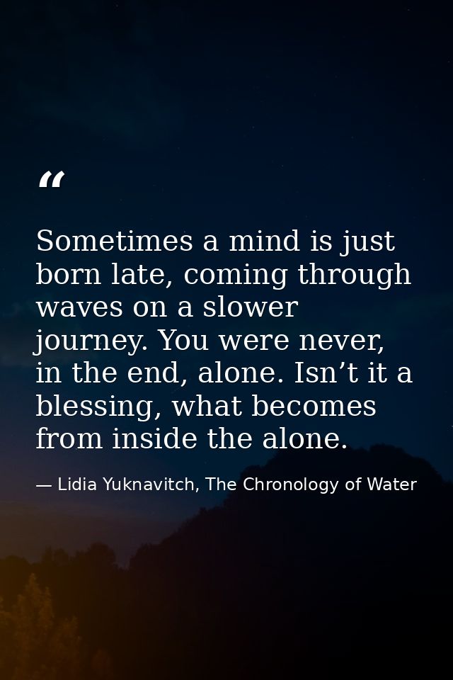 Sometimes a mind is just born late, coming through waves on a slower journey. You were never, in the end, alone. Isn’t i — Lidia Yuknavitch, The Chronology of Water