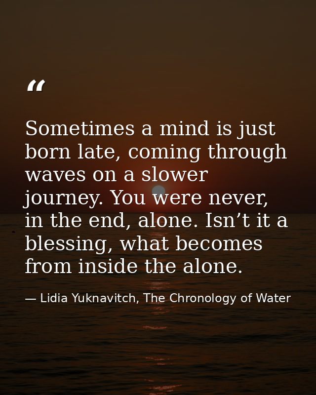 Sometimes a mind is just born late, coming through waves on a slower journey. You were never, in the end, alone. Isn’t i — Lidia Yuknavitch, The Chronology of Water