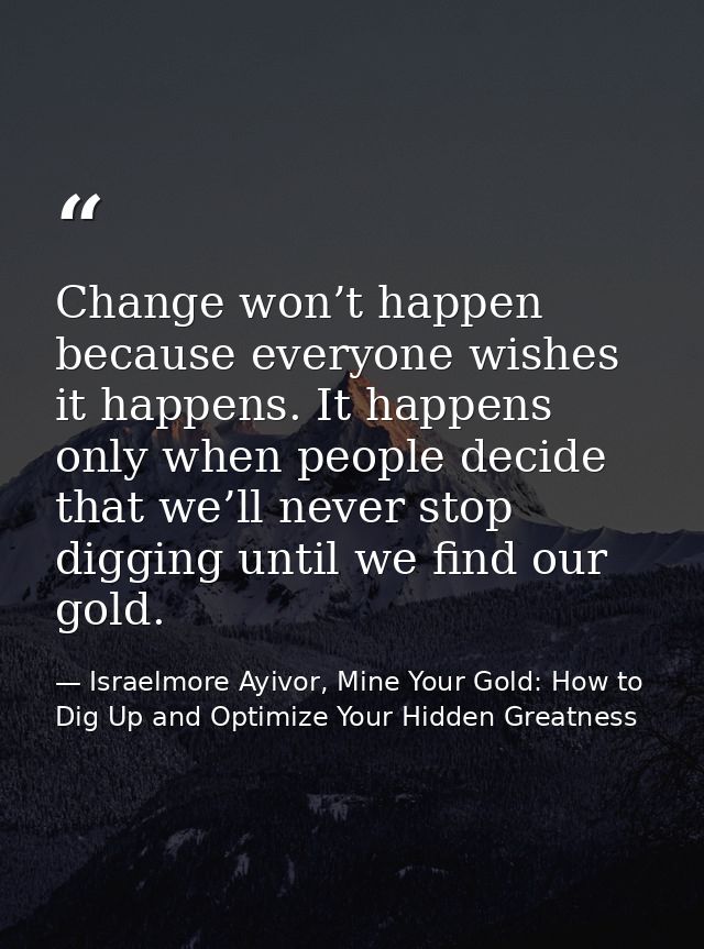 Change won’t happen because everyone wishes it happens. It happens only when people decide that we’ll never stop digging — Israelmore Ayivor, Mine Your Gold: How to Dig Up and Optimize Your Hidden Greatness