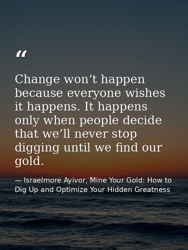 Change won’t happen because everyone wishes it happens. It happens only when people decide that we’ll never stop digging — Israelmore Ayivor, Mine Your Gold: How to Dig Up and Optimize Your Hidden Greatness