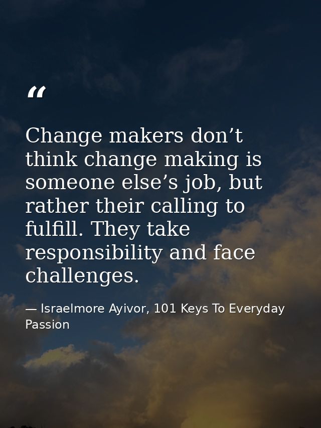 Change makers don’t think change making is someone else’s job, but rather their calling to fulfill. They take responsibi — Israelmore Ayivor, 101 Keys To Everyday Passion
