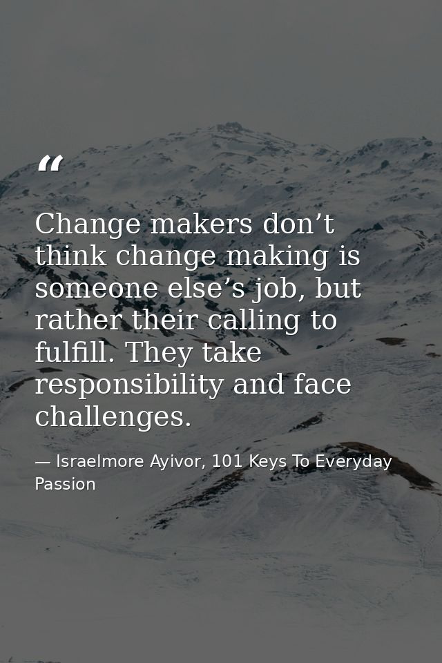 Change makers don’t think change making is someone else’s job, but rather their calling to fulfill. They take responsibi — Israelmore Ayivor, 101 Keys To Everyday Passion