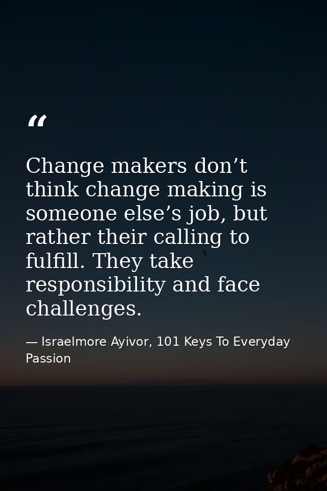 Change makers don’t think change making is someone else’s job, but rather their calling to fulfill. They take responsibi — Israelmore Ayivor, 101 Keys To Everyday Passion
