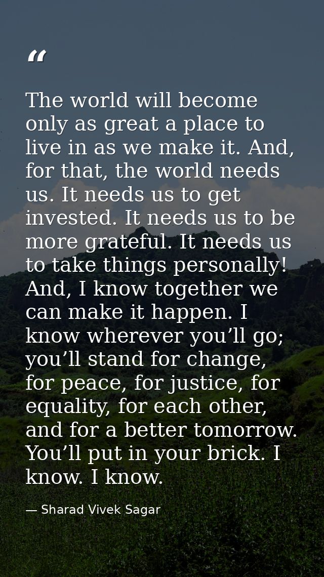 The world will become only as great a place to live in as we make it. And, for that, the world needs us. It needs us to  — Sharad Vivek Sagar