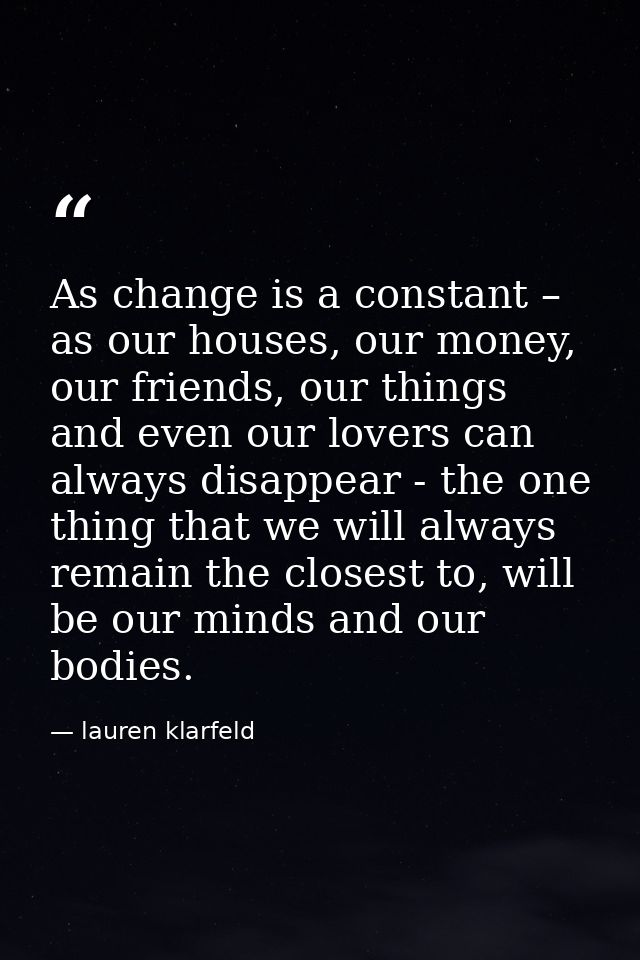 As change is a constant – as our houses, our money, our friends, our things and even our lovers can always disappear - t — lauren klarfeld