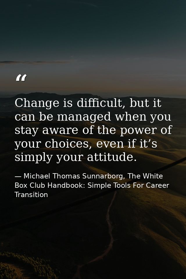 Change is difficult, but it can be managed when you stay aware of the power of your choices, even if it’s simply your at — Michael Thomas Sunnarborg, The White Box Club Handbook: Simple Tools For Career Transition