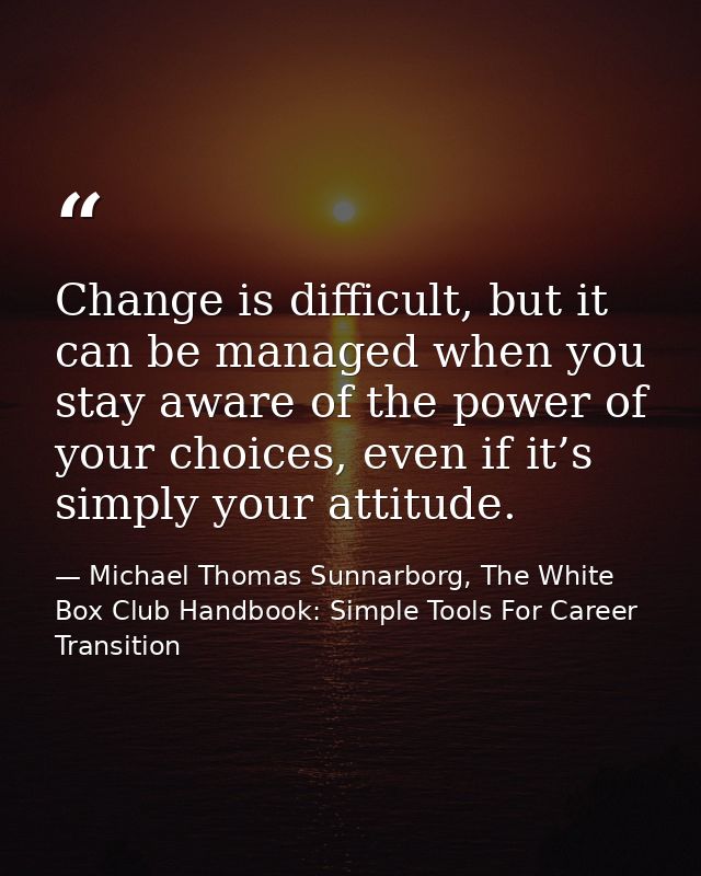 Change is difficult, but it can be managed when you stay aware of the power of your choices, even if it’s simply your at — Michael Thomas Sunnarborg, The White Box Club Handbook: Simple Tools For Career Transition