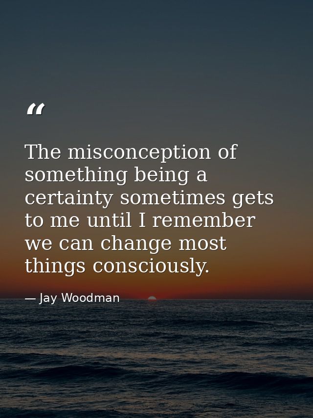 The misconception of something being a certainty sometimes gets to me until I remember we can change most things conscio — Jay Woodman