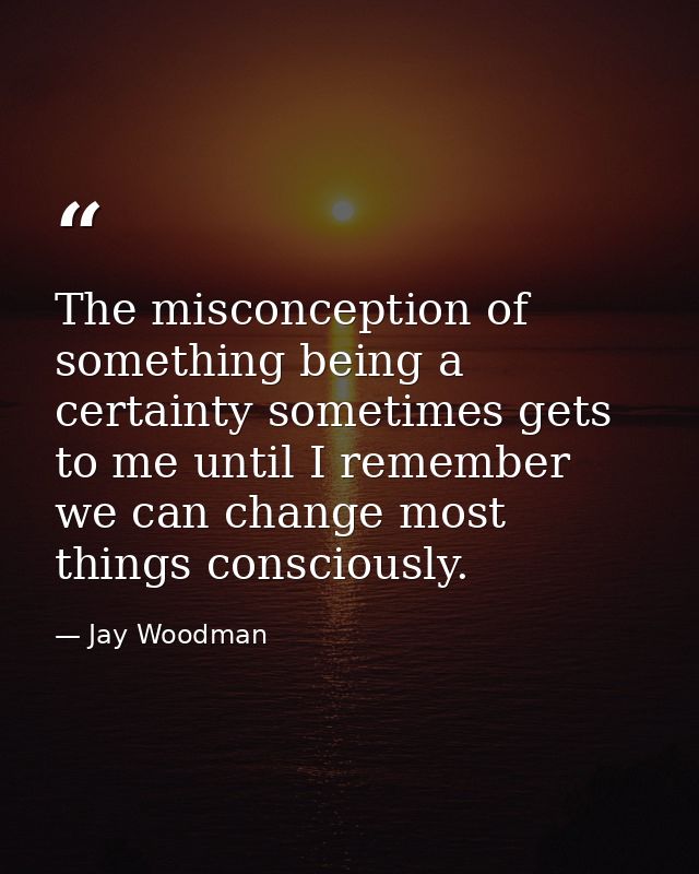 The misconception of something being a certainty sometimes gets to me until I remember we can change most things conscio — Jay Woodman
