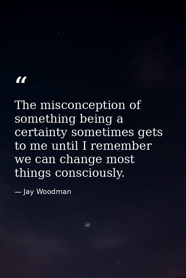 The misconception of something being a certainty sometimes gets to me until I remember we can change most things conscio — Jay Woodman