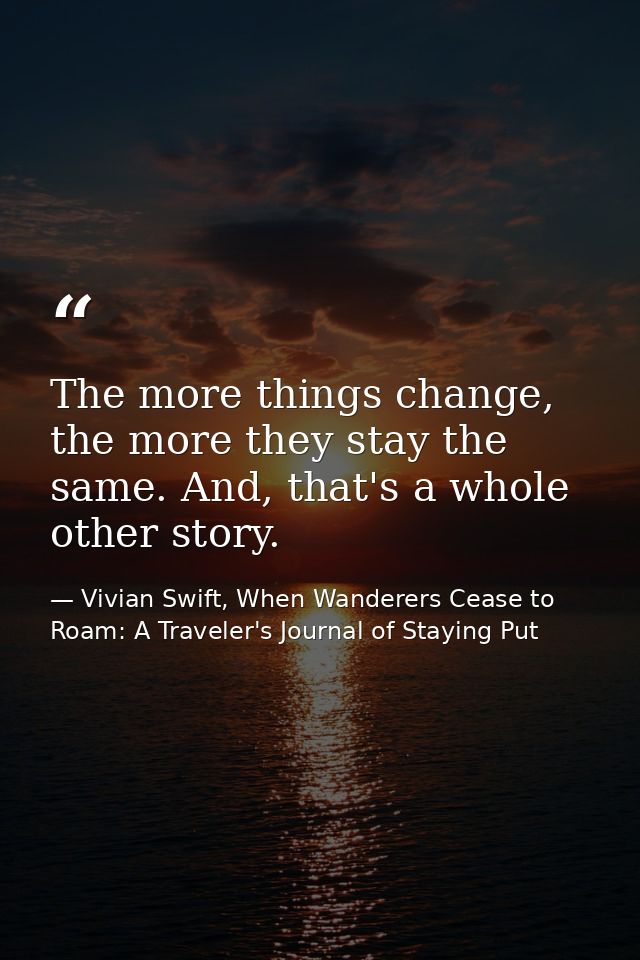 The more things change, the more they stay the same. And, that's a whole other story. — Vivian Swift, When Wanderers Cease to Roam: A Traveler's Journal of Staying Put