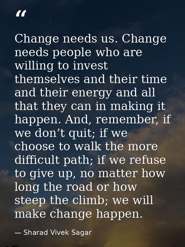 Change needs us. Change needs people who are willing to invest themselves and their time and their energy and all that t — Sharad Vivek Sagar