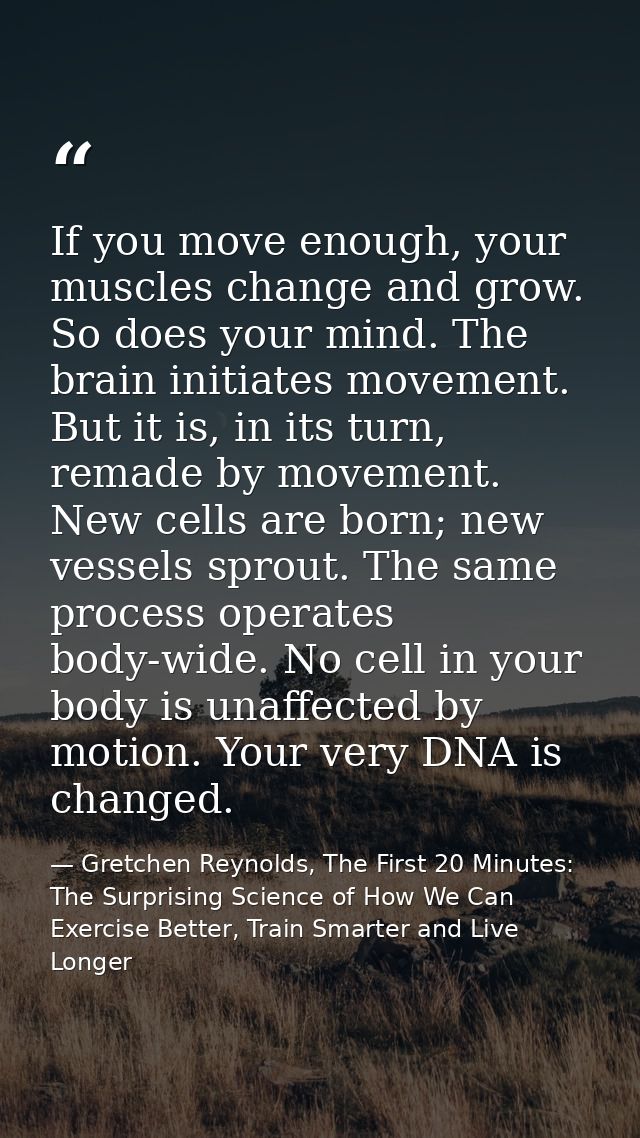 If you move enough, your muscles change and grow. So does your mind. The brain initiates movement. But it is, in its tur — Gretchen Reynolds, The First 20 Minutes: The Surprising Science of How We Can Exercise Better, Train Smarter and Live Longer