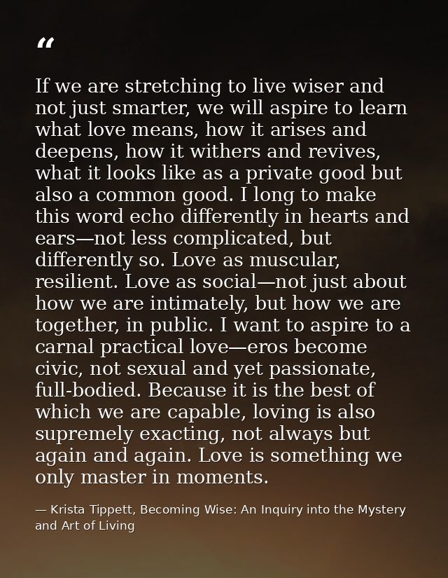 If we are stretching to live wiser and not just smarter, we will aspire to learn what love means, how it arises and deep — Krista Tippett, Becoming Wise: An Inquiry into the Mystery and Art of Living