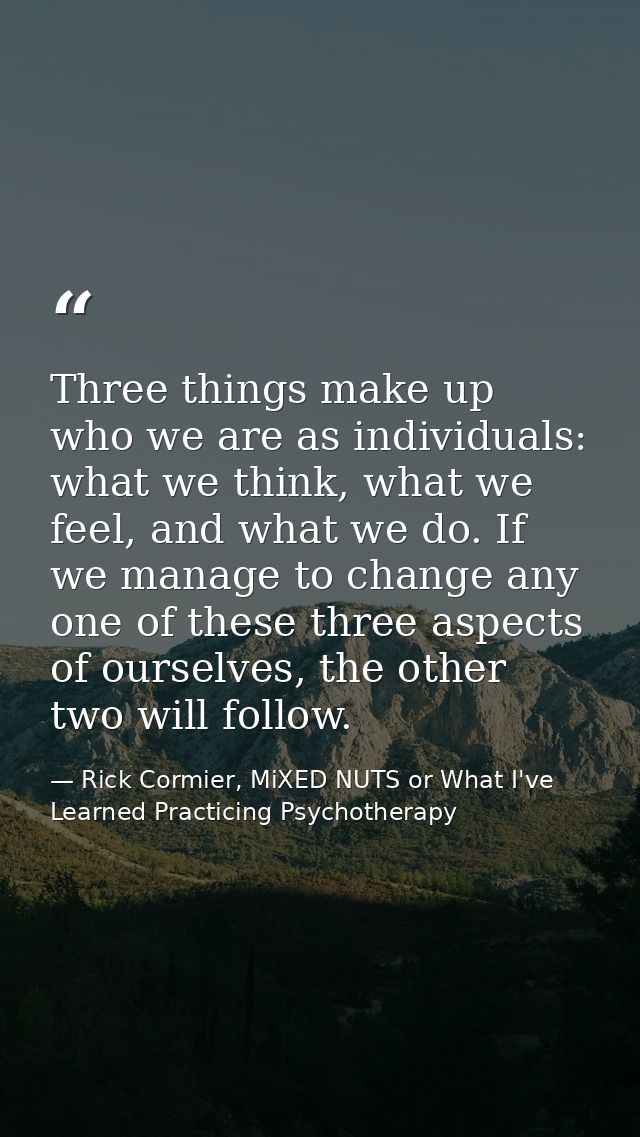 Three things make up who we are as individuals: what we think, what we feel, and what we do. If we manage to change any  — Rick Cormier, MiXED NUTS or What I've Learned Practicing Psychotherapy