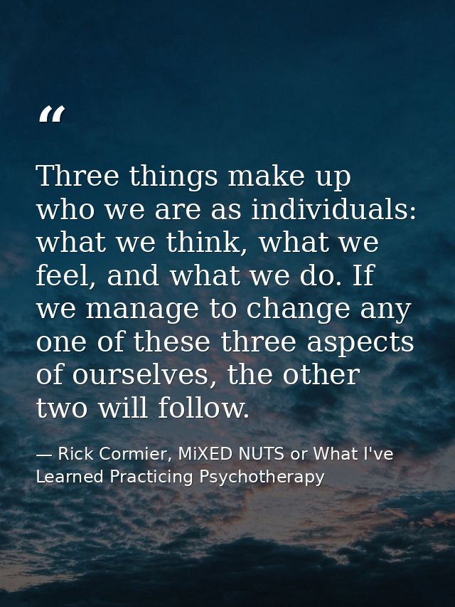 Three things make up who we are as individuals: what we think, what we feel, and what we do. If we manage to change any  — Rick Cormier, MiXED NUTS or What I've Learned Practicing Psychotherapy