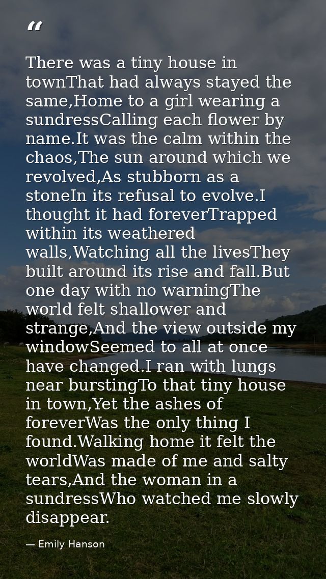 There was a tiny house in townThat had always stayed the same,Home to a girl wearing a sundressCalling each flower by na — Emily Hanson
