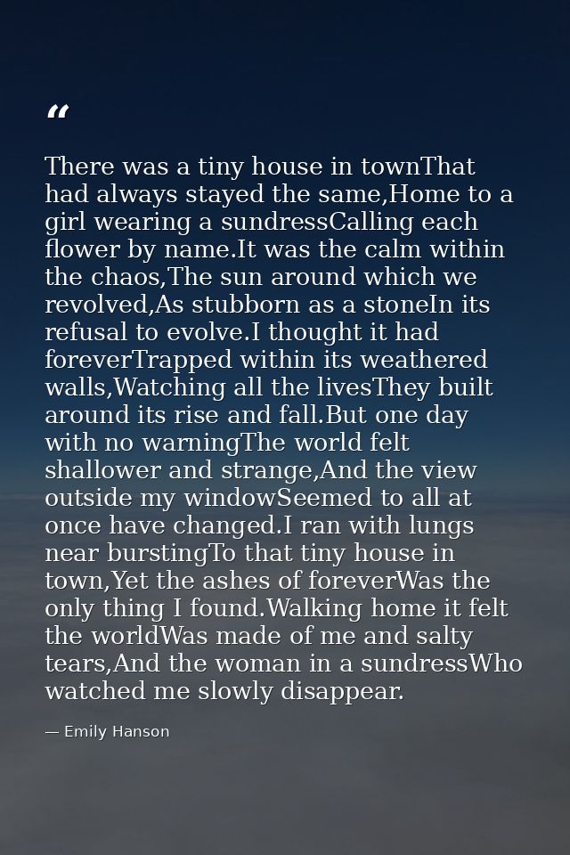 There was a tiny house in townThat had always stayed the same,Home to a girl wearing a sundressCalling each flower by na — Emily Hanson