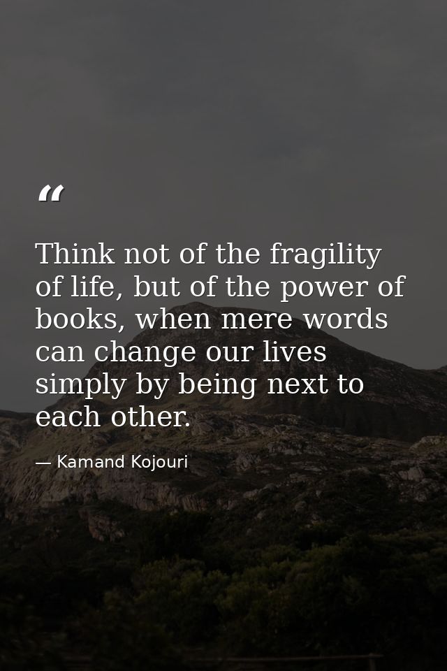 Think not of the fragility of life, but of the power of books, when mere words can change our lives simply by being next — Kamand Kojouri