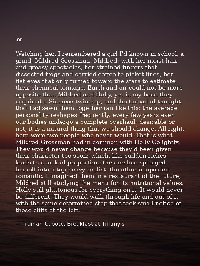 Watching her, I remembered a girl I'd known in school, a grind, Mildred Grossman. Mildred: with her moist hair and greas — Truman Capote, Breakfast at Tiffany's